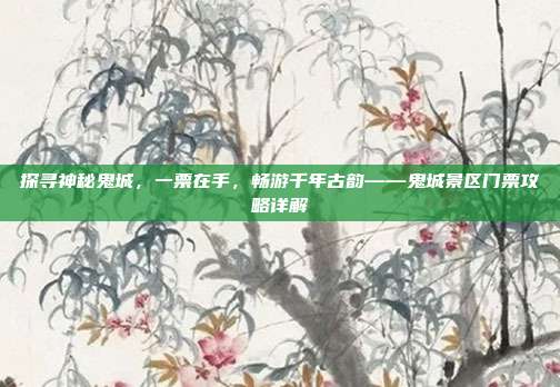 探寻神秘鬼城，一票在手，畅游千年古韵——鬼城景区门票攻略详解
