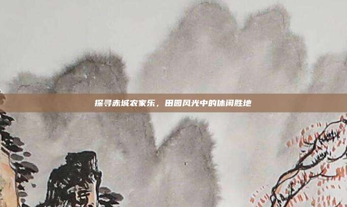 探寻赤城农家乐，田园风光中的休闲胜地