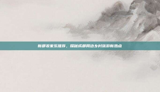 新都农家乐推荐，探秘成都周边乡村旅游新热点