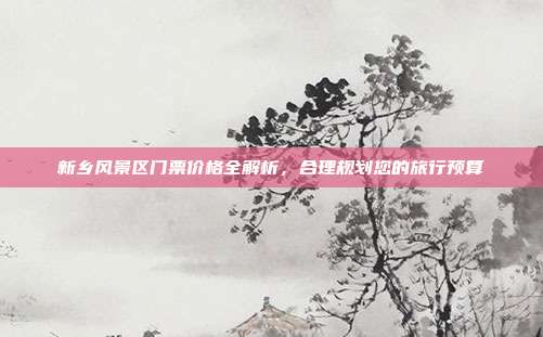 新乡风景区门票价格全解析，合理规划您的旅行预算