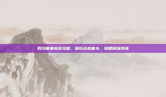 四川苗寨旅游攻略，探访古韵苗乡，领略民族风情