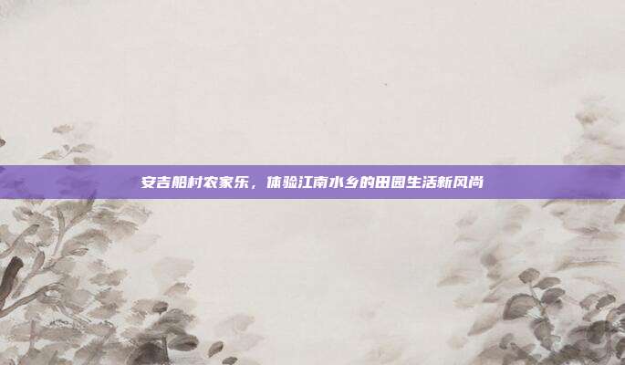 安吉船村农家乐，体验江南水乡的田园生活新风尚