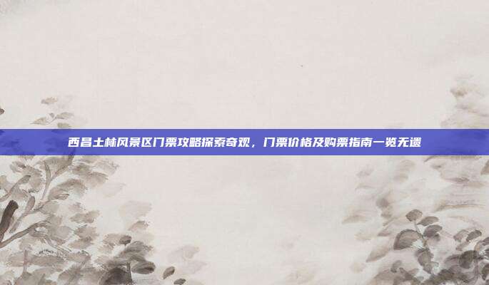 西昌土林风景区门票攻略探索奇观，门票价格及购票指南一览无遗