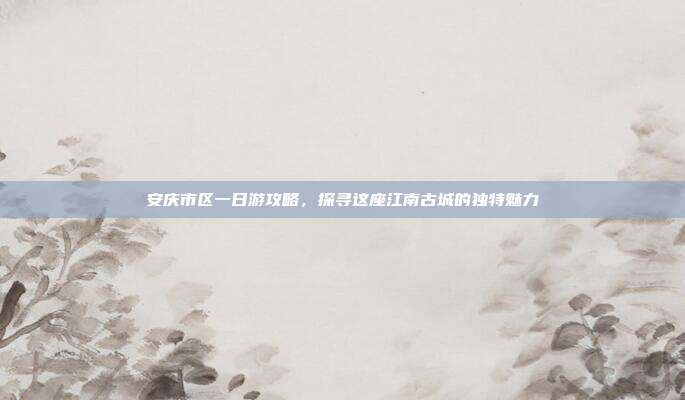 安庆市区一日游攻略，探寻这座江南古城的独特魅力
