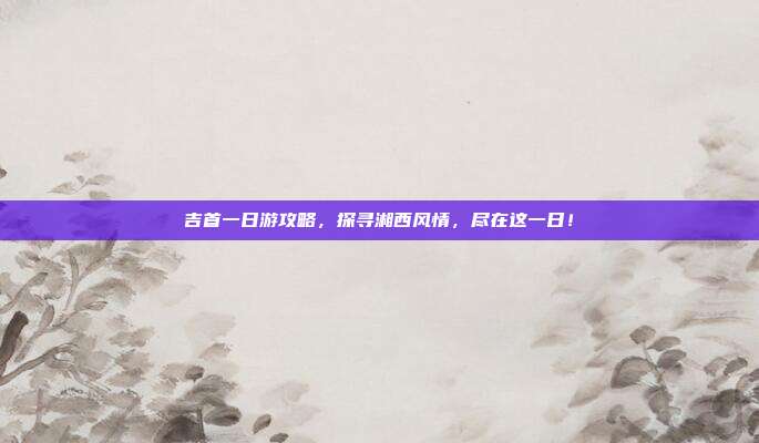 吉首一日游攻略，探寻湘西风情，尽在这一日！