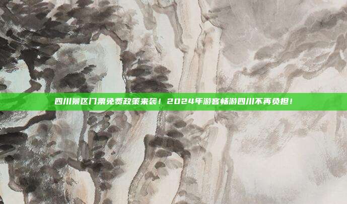 四川景区门票免费政策来袭！2024年游客畅游四川不再负担！