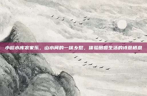 小峪水库农家乐，山水间的一抹乡愁，体验田园生活的诗意栖息