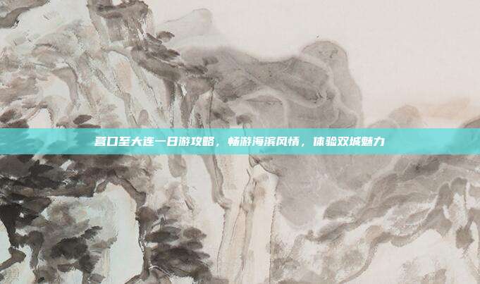 营口至大连一日游攻略，畅游海滨风情，体验双城魅力
