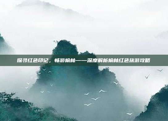 探寻红色印记，畅游榆林——深度解析榆林红色旅游攻略