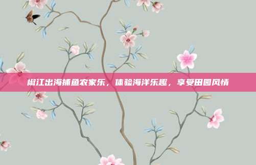 椒江出海捕鱼农家乐，体验海洋乐趣，享受田园风情