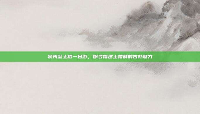 泉州至土楼一日游，探寻福建土楼群的古朴魅力