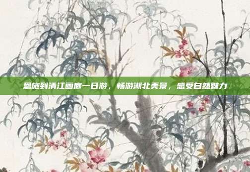 恩施到清江画廊一日游，畅游湖北美景，感受自然魅力