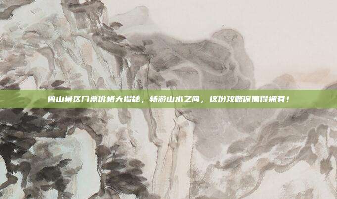 鲁山景区门票价格大揭秘，畅游山水之间，这份攻略你值得拥有！