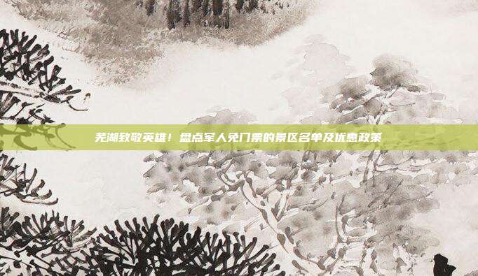 芜湖致敬英雄！盘点军人免门票的景区名单及优惠政策