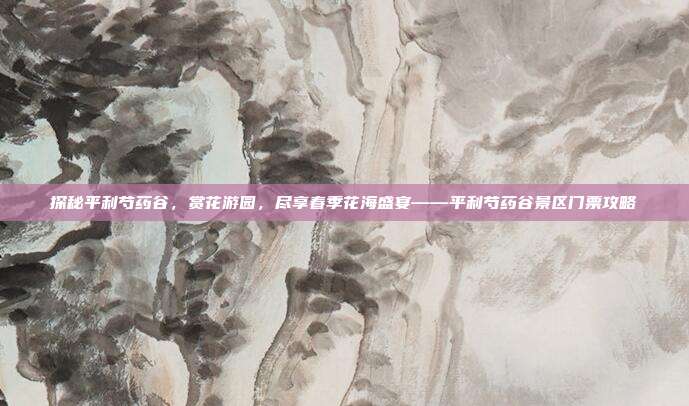 探秘平利芍药谷，赏花游园，尽享春季花海盛宴——平利芍药谷景区门票攻略