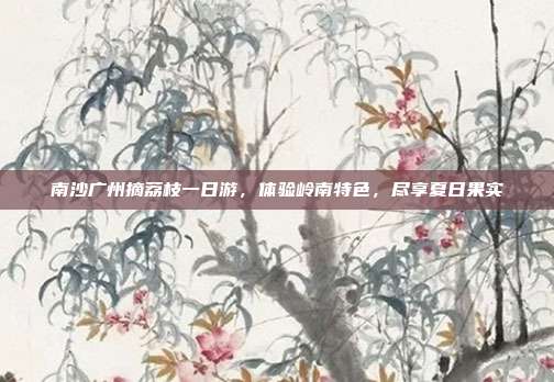 南沙广州摘荔枝一日游，体验岭南特色，尽享夏日果实