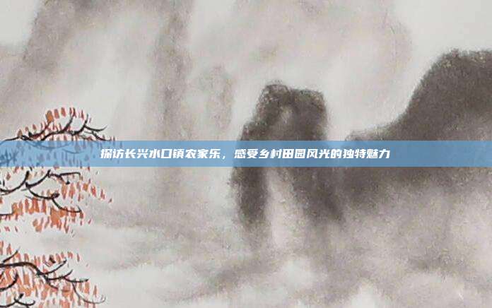 探访长兴水口镇农家乐，感受乡村田园风光的独特魅力