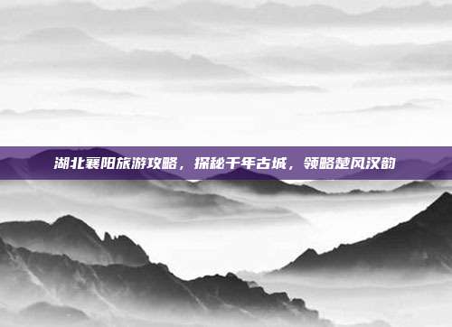 湖北襄阳旅游攻略，探秘千年古城，领略楚风汉韵