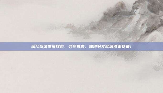 丽江旅游住宿攻略，寻梦古城，住得好才能游得更畅快！