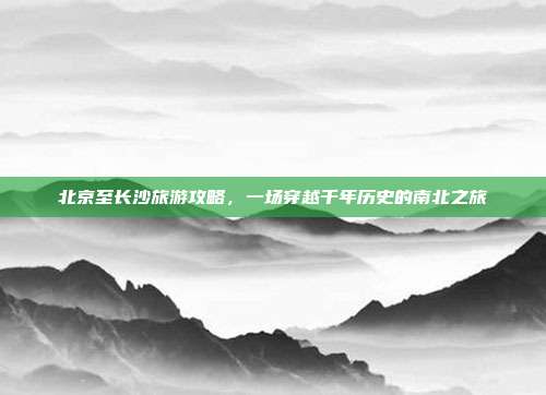 北京至长沙旅游攻略，一场穿越千年历史的南北之旅