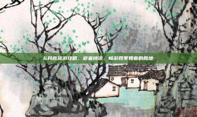6月底旅游攻略，避暑纳凉，畅游四季如春的胜地