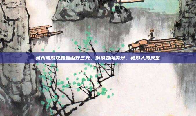 杭州旅游攻略自由行三天，解锁西湖美景，畅游人间天堂