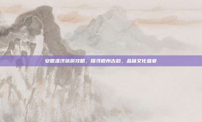 安徽渣济旅游攻略，探寻徽州古韵，品味文化盛宴