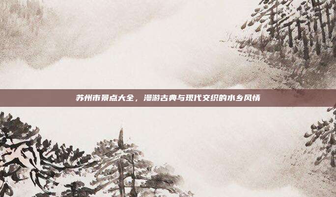 苏州市景点大全，漫游古典与现代交织的水乡风情