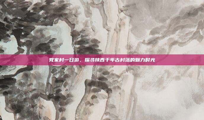 党家村一日游，探寻陕西千年古村落的魅力时光