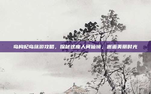 岛枸杞岛旅游攻略，探秘这座人间仙境，邂逅美丽时光