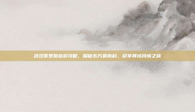 武汉俄罗斯旅游攻略，探秘东方莫斯科，尽享异域风情之旅