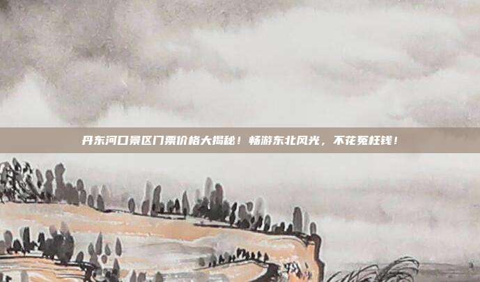 丹东河口景区门票价格大揭秘！畅游东北风光，不花冤枉钱！