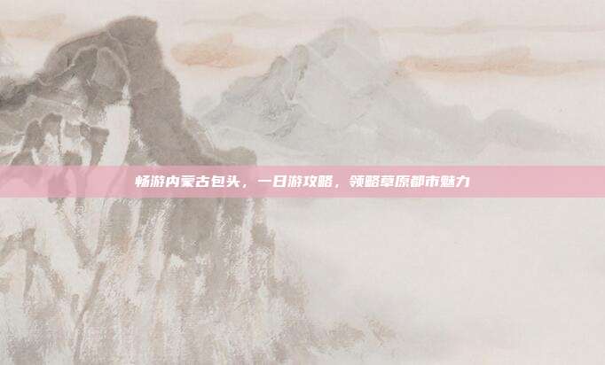 畅游内蒙古包头，一日游攻略，领略草原都市魅力