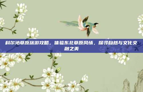 科尔沁草原旅游攻略，体验东北草原风情，探寻自然与文化交融之美