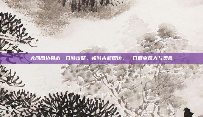 大同周边县市一日游攻略，畅游古都周边，一日尽享风光与美食