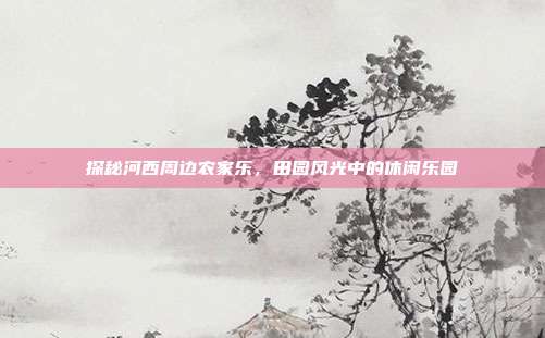 探秘河西周边农家乐，田园风光中的休闲乐园
