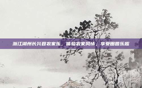 浙江湖州长兴县农家乐，体验农家风情，享受田园乐趣