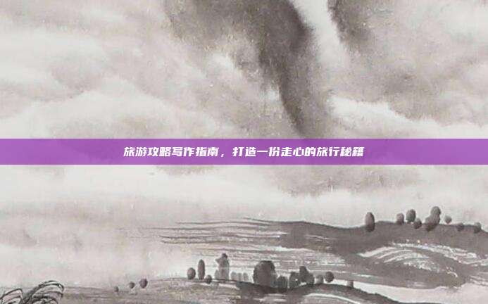 旅游攻略写作指南，打造一份走心的旅行秘籍
