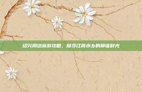 绍兴周边旅游攻略，探寻江南水乡的静谧时光