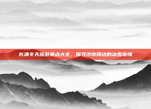 长清冬天旅游景点大全，探寻济南周边的冰雪奇缘