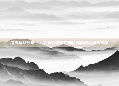 探寻自然仙境——白鹤峡景区门票价格解析与游玩攻略
