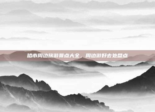 哈市周边旅游景点大全，周边游好去处盘点