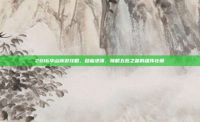 2016华山旅游攻略，登临绝顶，领略五岳之首的雄伟壮丽