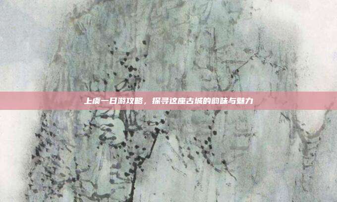 上虞一日游攻略，探寻这座古城的韵味与魅力