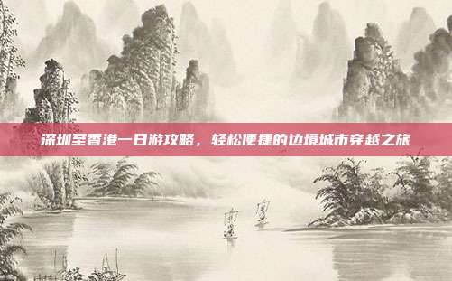 深圳至香港一日游攻略，轻松便捷的边境城市穿越之旅