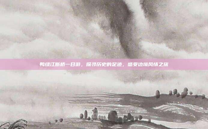 鸭绿江断桥一日游，探寻历史的足迹，感受边境风情之旅