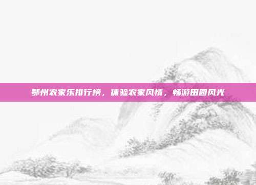 鄂州农家乐排行榜，体验农家风情，畅游田园风光
