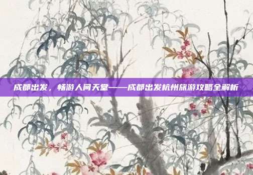 成都出发，畅游人间天堂——成都出发杭州旅游攻略全解析