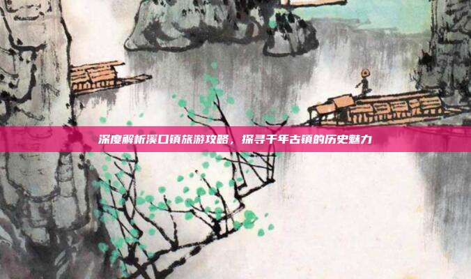 深度解析溪口镇旅游攻略，探寻千年古镇的历史魅力