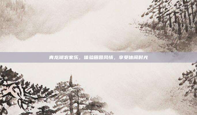 青龙湖农家乐，体验田园风情，享受休闲时光